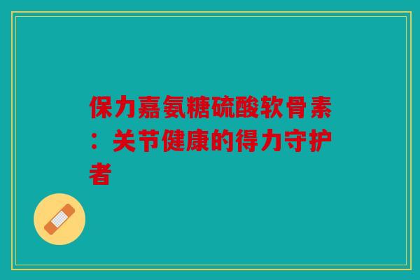 保力嘉氨糖硫酸软骨素：关节健康的得力守护者