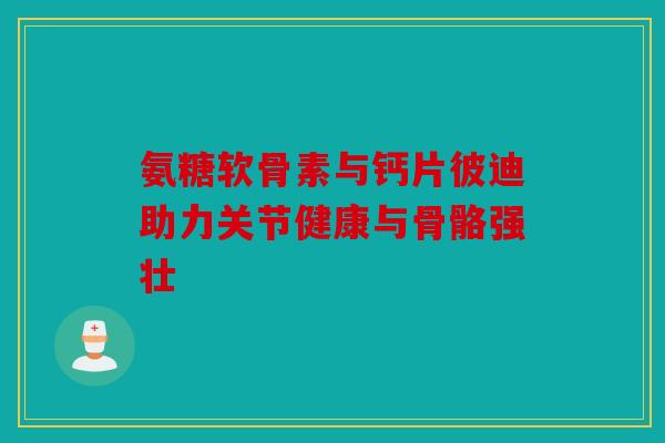 氨糖软骨素与钙片彼迪助力关节健康与骨骼强壮