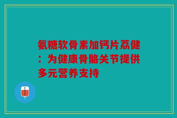 氨糖软骨素加钙片荔健：为健康骨骼关节提供多元营养支持