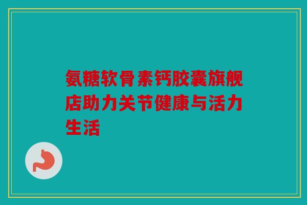 氨糖软骨素钙胶囊旗舰店助力关节健康与活力生活