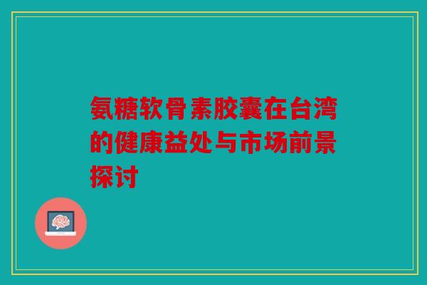 氨糖软骨素胶囊在台湾的健康益处与市场前景探讨