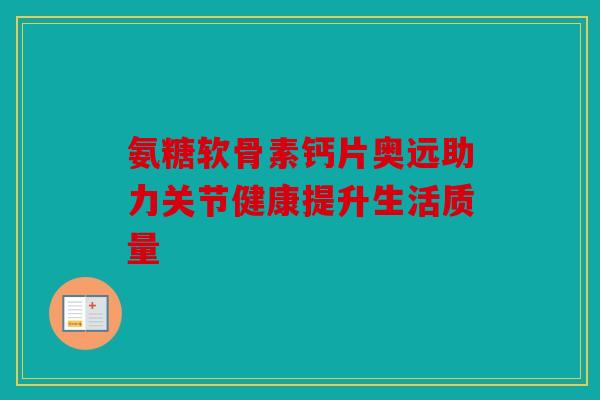 氨糖软骨素钙片奥远助力关节健康提升生活质量