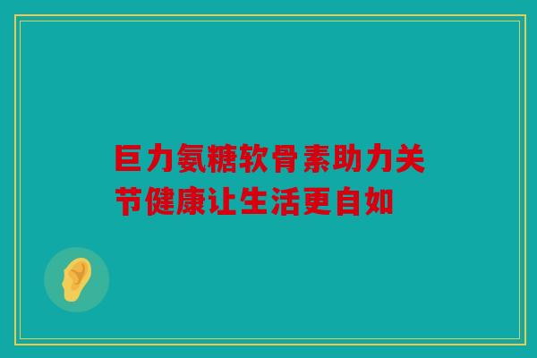 巨力氨糖软骨素助力关节健康让生活更自如