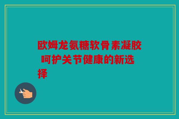 欧姆龙氨糖软骨素凝胶 呵护关节健康的新选择