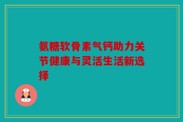 氨糖软骨素气钙助力关节健康与灵活生活新选择