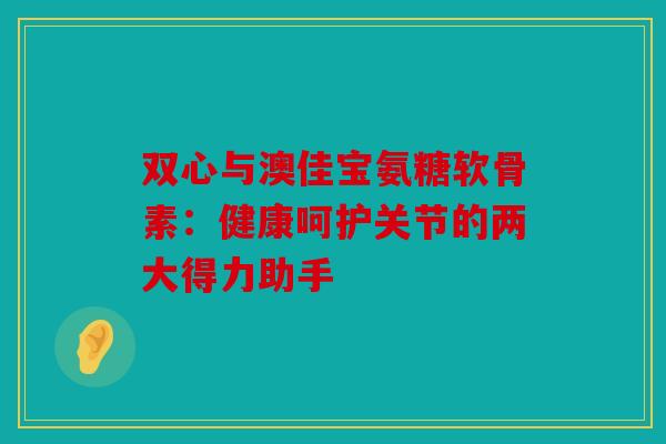 双心与澳佳宝氨糖软骨素：健康呵护关节的两大得力助手