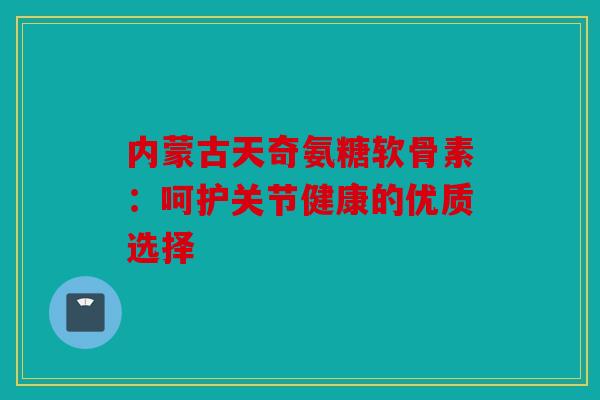 内蒙古天奇氨糖软骨素：呵护关节健康的优质选择