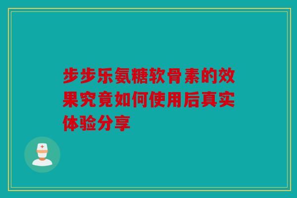 步步乐氨糖软骨素的效果究竟如何使用后真实体验分享