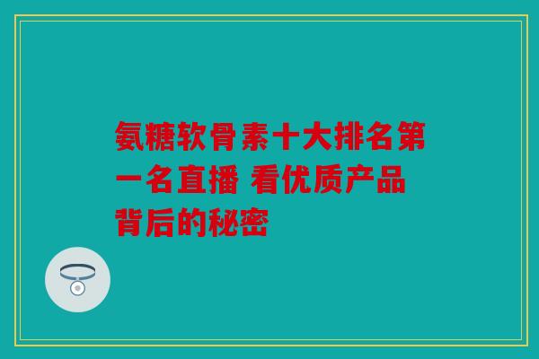 氨糖软骨素十大排名第一名直播 看优质产品背后的秘密