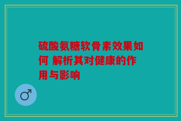 硫酸氨糖软骨素效果如何 解析其对健康的作用与影响