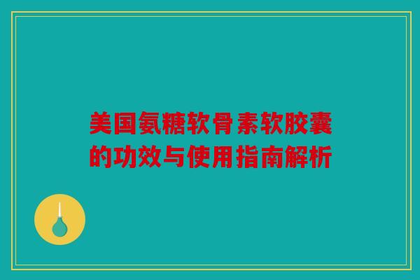 美国氨糖软骨素软胶囊的功效与使用指南解析