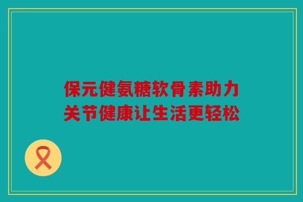 保元健氨糖软骨素助力关节健康让生活更轻松