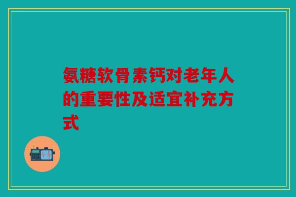 氨糖软骨素钙对老年人的重要性及适宜补充方式