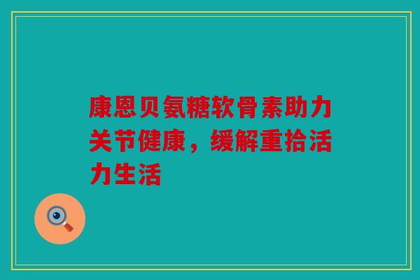 康恩贝氨糖软骨素助力关节健康，缓解重拾活力生活