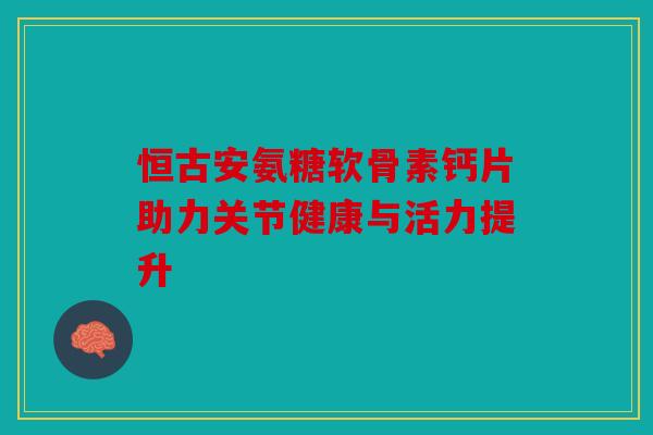 恒古安氨糖软骨素钙片助力关节健康与活力提升