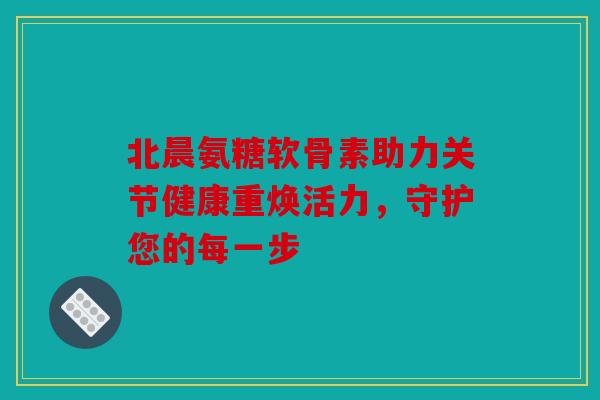 北晨氨糖软骨素助力关节健康重焕活力，守护您的每一步