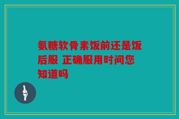 氨糖软骨素饭前还是饭后服 正确服用时间您知道吗