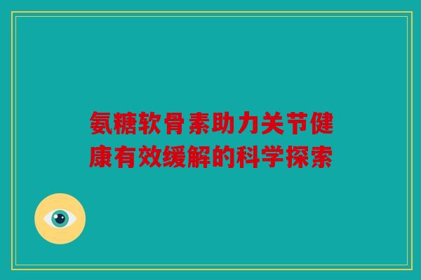 氨糖软骨素助力关节健康有效缓解的科学探索
