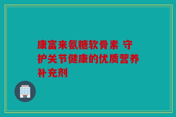 康富来氨糖软骨素 守护关节健康的优质营养补充剂
