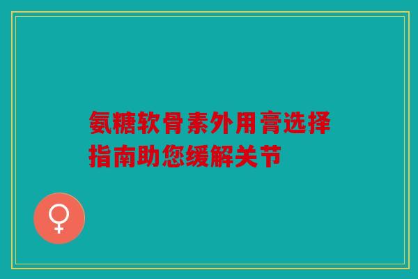 氨糖软骨素外用膏选择指南助您缓解关节
