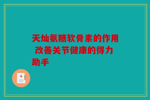天灿氨糖软骨素的作用 改善关节健康的得力助手
