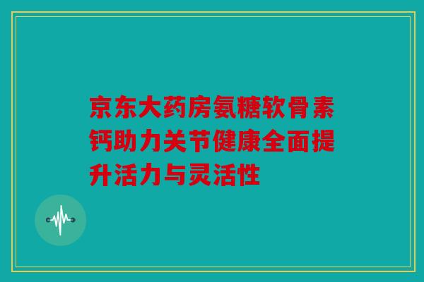 京东大药房氨糖软骨素钙助力关节健康全面提升活力与灵活性