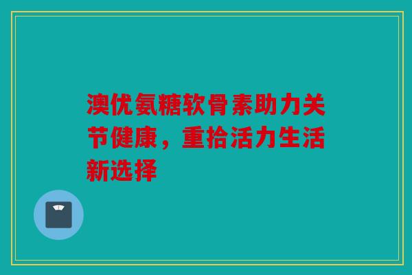 澳优氨糖软骨素助力关节健康，重拾活力生活新选择
