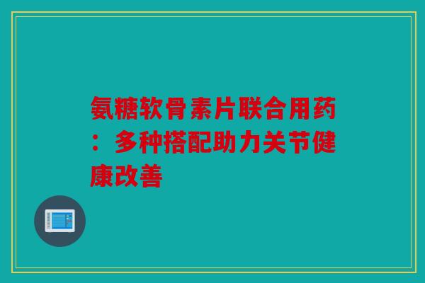 氨糖软骨素片联合用药：多种搭配助力关节健康改善