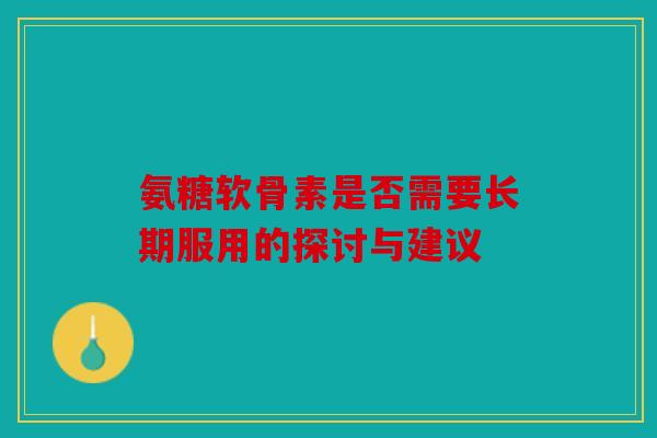 氨糖软骨素是否需要长期服用的探讨与建议