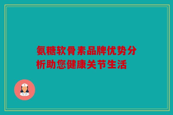 氨糖软骨素品牌优势分析助您健康关节生活