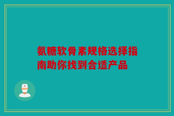 氨糖软骨素规格选择指南助你找到合适产品