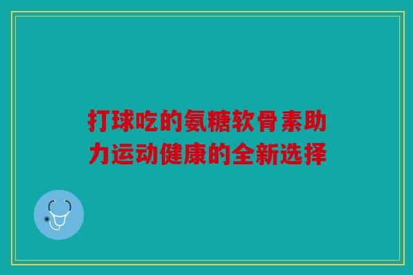 打球吃的氨糖软骨素助力运动健康的全新选择