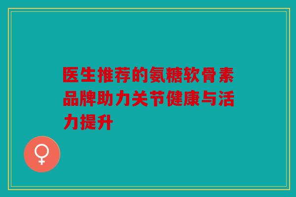 医生推荐的氨糖软骨素品牌助力关节健康与活力提升