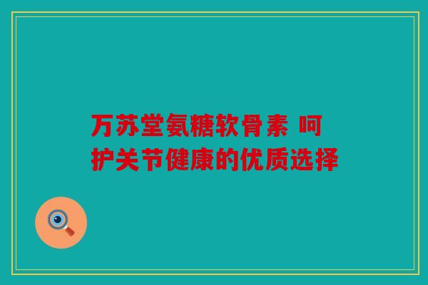万苏堂氨糖软骨素 呵护关节健康的优质选择