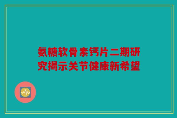 氨糖软骨素钙片二期研究揭示关节健康新希望