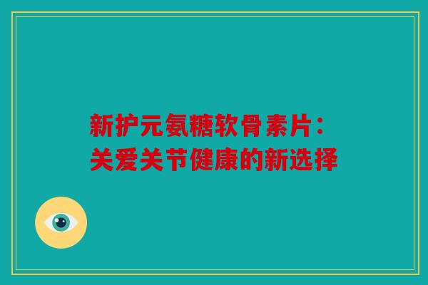 新护元氨糖软骨素片：关爱关节健康的新选择