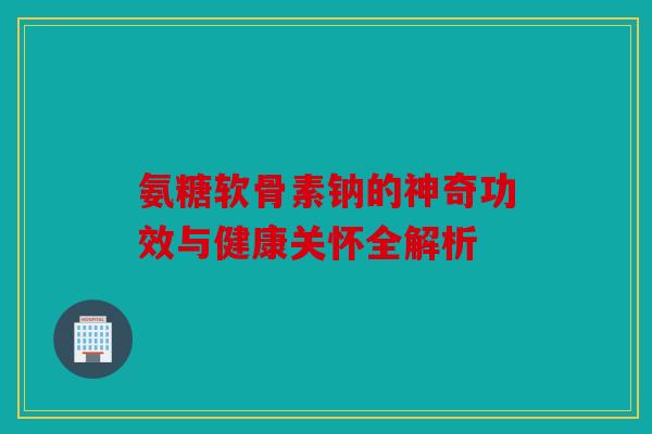 氨糖软骨素钠的神奇功效与健康关怀全解析