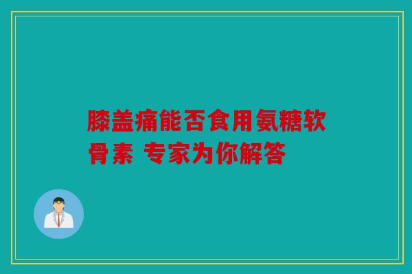 膝盖痛能否食用氨糖软骨素 专家为你解答