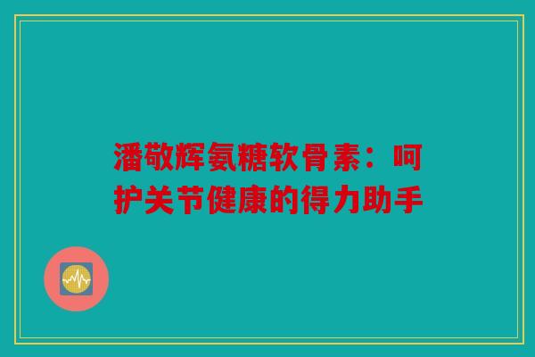 潘敬辉氨糖软骨素：呵护关节健康的得力助手