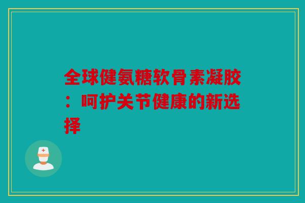 全球健氨糖软骨素凝胶：呵护关节健康的新选择