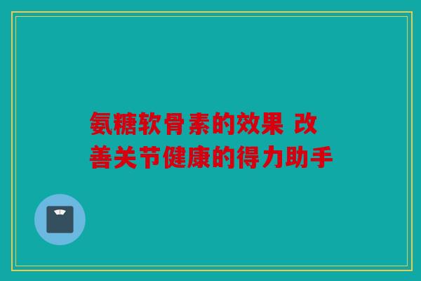氨糖软骨素的效果 改善关节健康的得力助手
