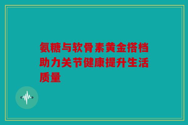 氨糖与软骨素黄金搭档助力关节健康提升生活质量