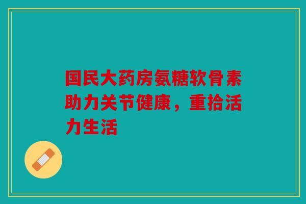 国民大药房氨糖软骨素助力关节健康，重拾活力生活
