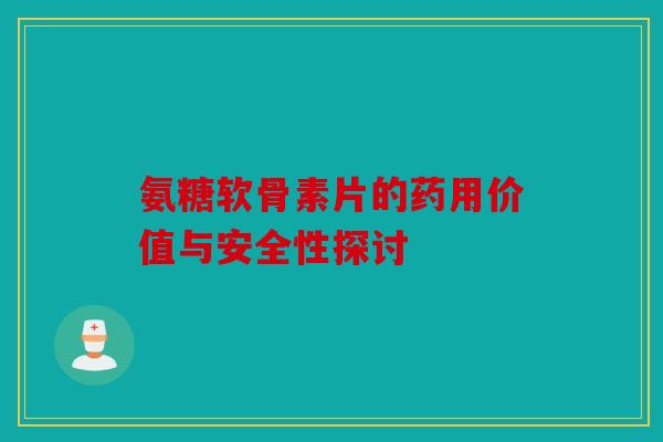氨糖软骨素片的药用价值与安全性探讨