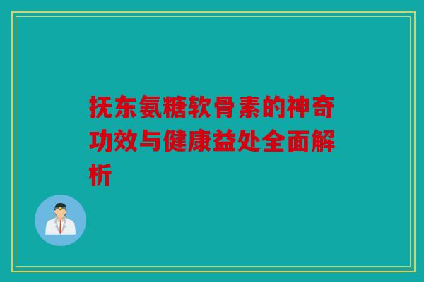 抚东氨糖软骨素的神奇功效与健康益处全面解析