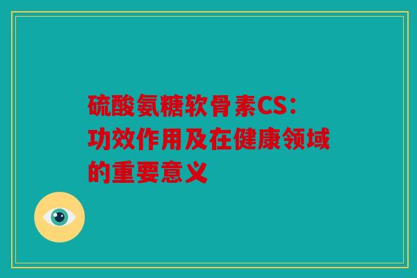 硫酸氨糖软骨素CS：功效作用及在健康领域的重要意义