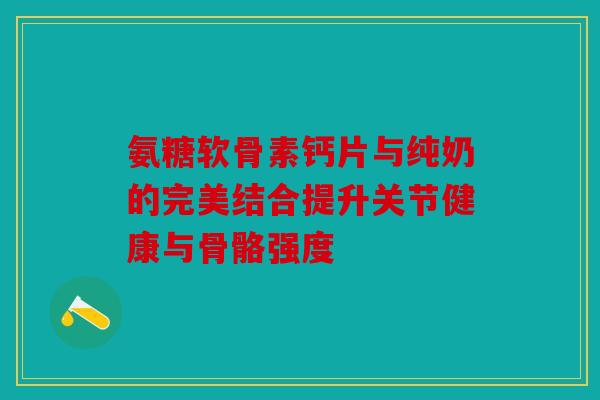 氨糖软骨素钙片与纯奶的完美结合提升关节健康与骨骼强度