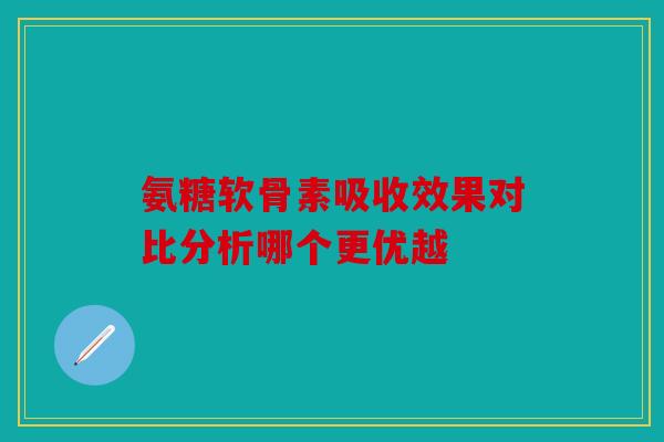 氨糖软骨素吸收效果对比分析哪个更优越