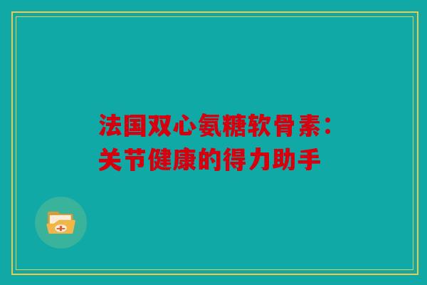 法国双心氨糖软骨素：关节健康的得力助手
