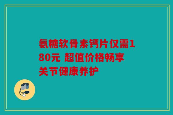 氨糖软骨素钙片仅需180元 超值价格畅享关节健康养护